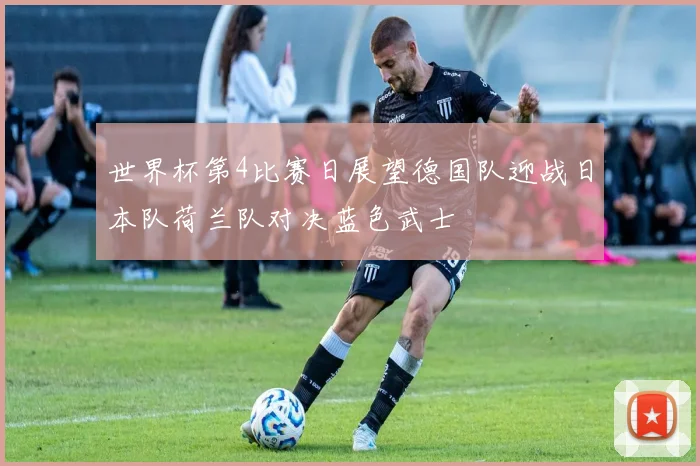 世界杯第4比赛日展望德国队迎战日本队荷兰队对决蓝色武士