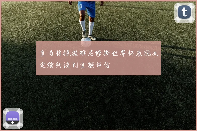 皇马将根据维尼修斯世界杯表现决定续约谈判金额评估
