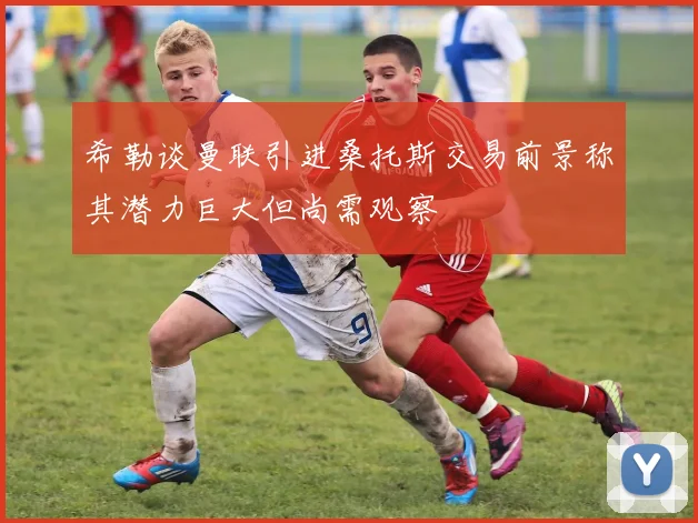 希勒谈曼联引进桑托斯交易前景称其潜力巨大但尚需观察