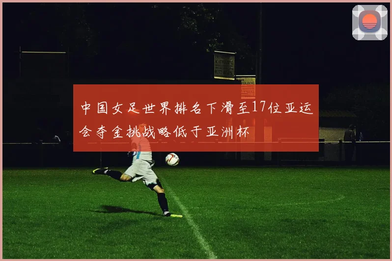中国女足世界排名下滑至17位亚运会夺金挑战略低于亚洲杯
