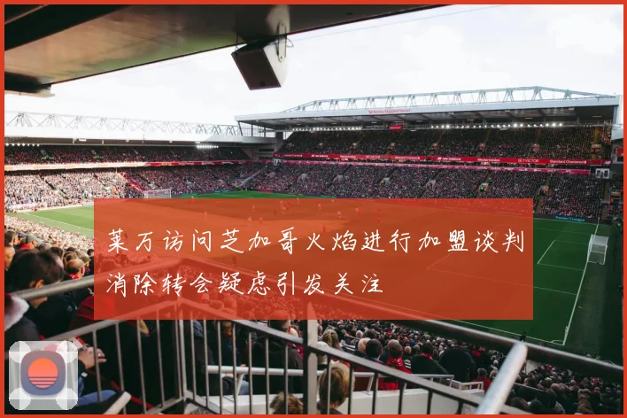 莱万访问芝加哥火焰进行加盟谈判消除转会疑虑引发关注