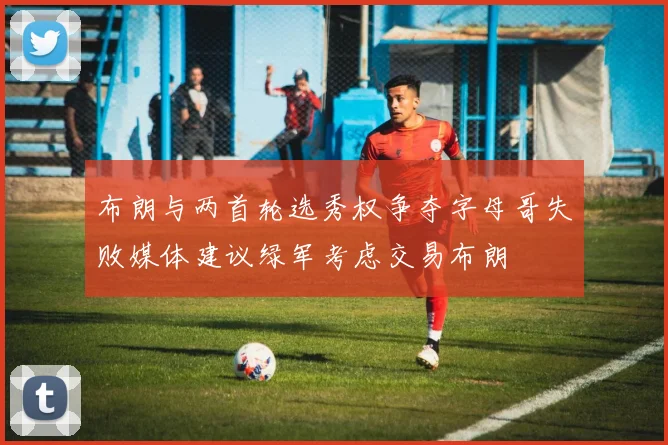 布朗与两首轮选秀权争夺字母哥失败媒体建议绿军考虑交易布朗