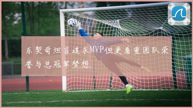 东契奇坦言追求MVP但更看重团队荣誉与总冠军梦想