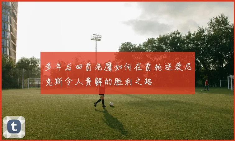 多年后回首老鹰如何在首轮逆袭尼克斯令人费解的胜利之路