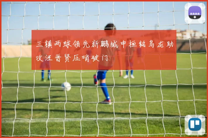 三镇两球领先新鹏城申桓铭乌龙助攻汪晋贤压哨破门