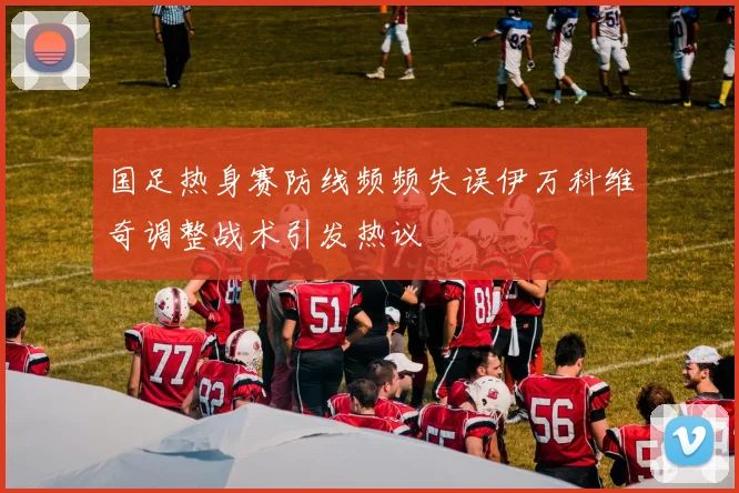 国足热身赛防线频频失误伊万科维奇调整战术引发热议
