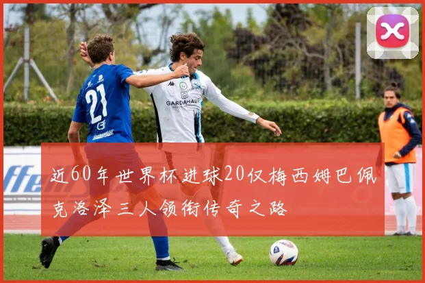 近60年世界杯进球20仅梅西姆巴佩克洛泽三人领衔传奇之路