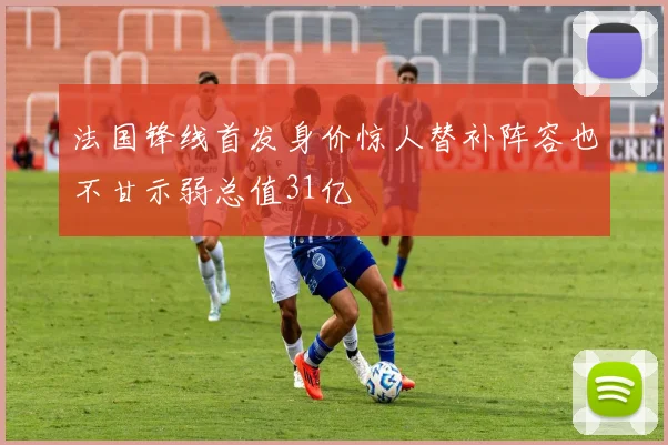 法国锋线首发身价惊人替补阵容也不甘示弱总值31亿