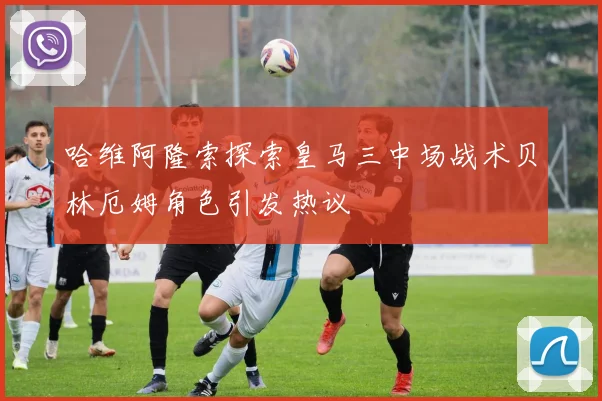哈维阿隆索探索皇马三中场战术贝林厄姆角色引发热议