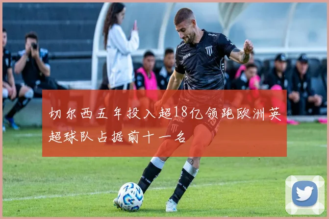切尔西五年投入超18亿领跑欧洲英超球队占据前十一名