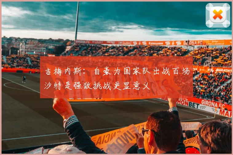吉梅内斯：自豪为国家队出战百场沙特是强敌挑战更显意义