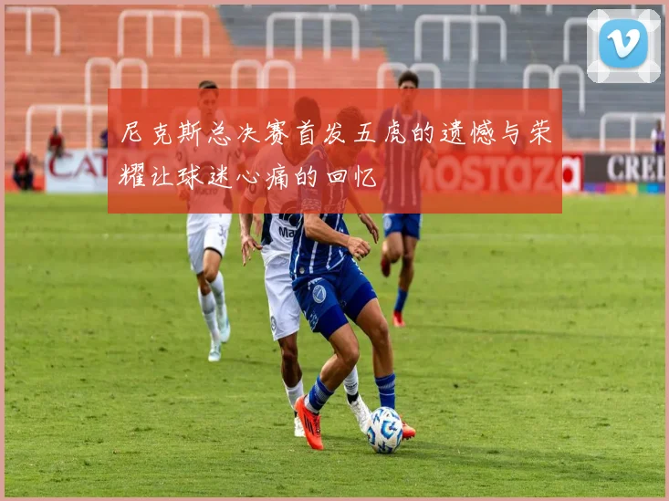 尼克斯总决赛首发五虎的遗憾与荣耀让球迷心痛的回忆