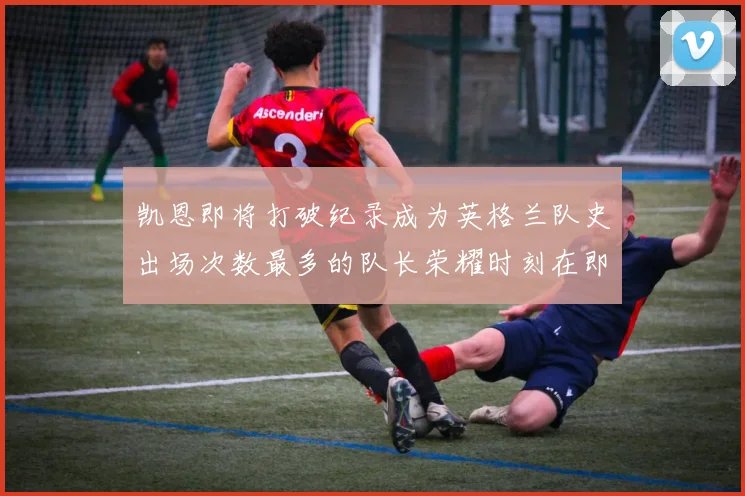 凯恩即将打破纪录成为英格兰队史出场次数最多的队长荣耀时刻在即