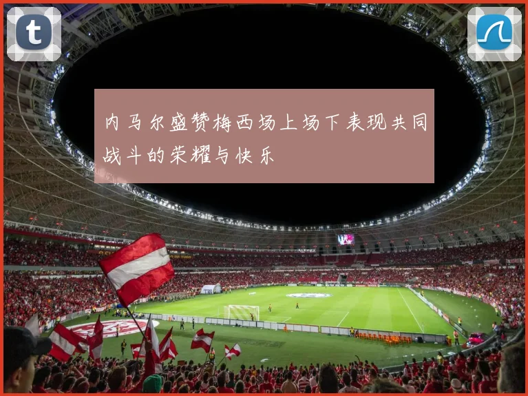 内马尔盛赞梅西场上场下表现共同战斗的荣耀与快乐