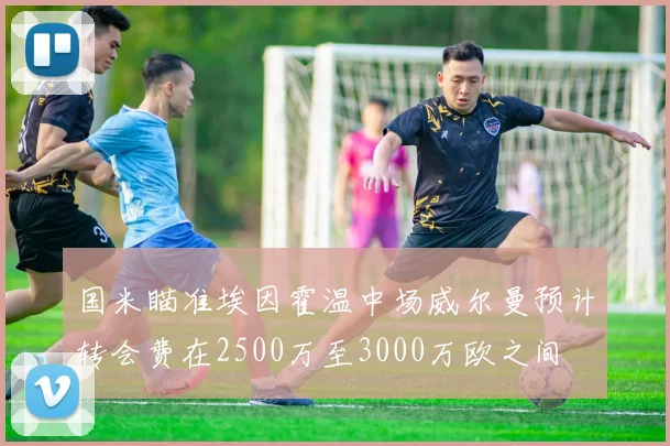 国米瞄准埃因霍温中场威尔曼预计转会费在2500万至3000万欧之间