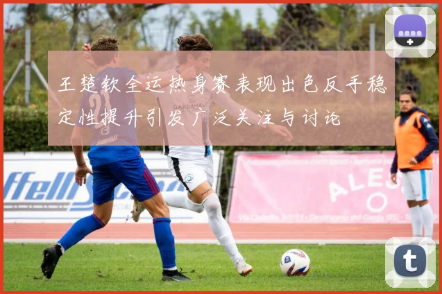 王楚钦全运热身赛表现出色反手稳定性提升引发广泛关注与讨论